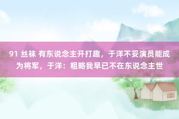 91 丝袜 有东说念主开打趣，于洋不妥演员能成为将军，于洋：粗略我早已不在东说念主世