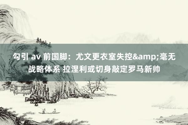 勾引 av 前国脚：尤文更衣室失控&毫无战略体系 拉涅利或切身敲定罗马新帅