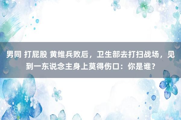 男同 打屁股 黄维兵败后，卫生部去打扫战场，见到一东说念主身上莫得伤口：你是谁？