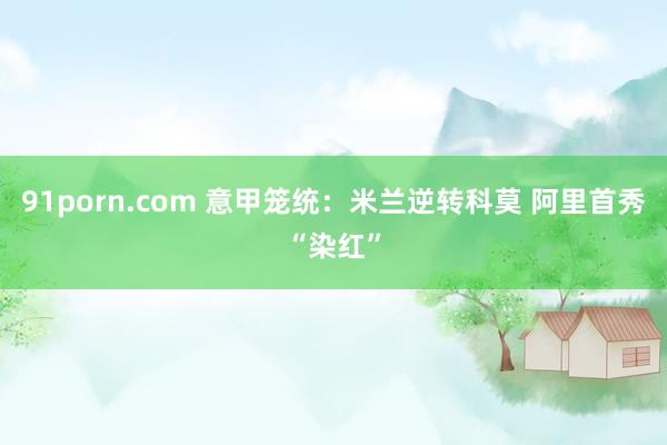 91porn.com 意甲笼统：米兰逆转科莫 阿里首秀“染红”