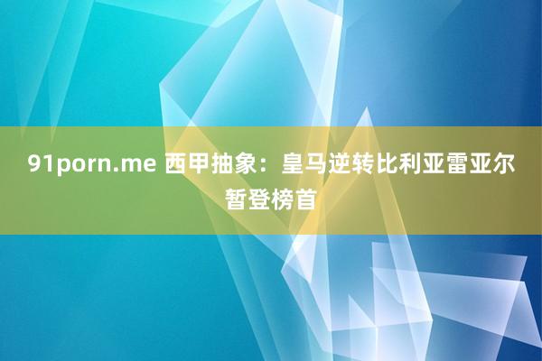 91porn.me 西甲抽象：皇马逆转比利亚雷亚尔暂登榜首