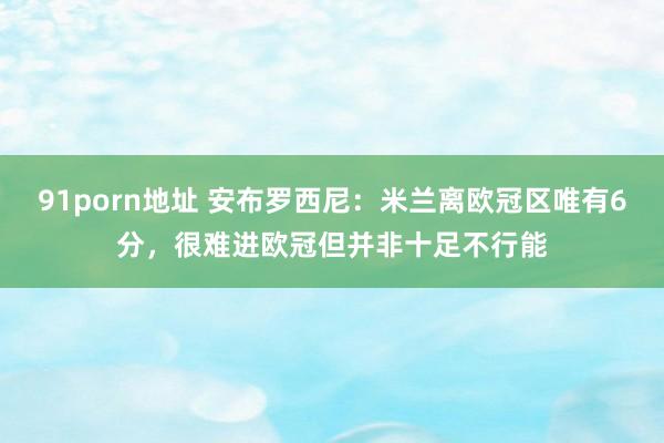 91porn地址 安布罗西尼：米兰离欧冠区唯有6分，很难进欧冠但并非十足不行能