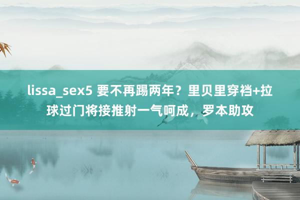 lissa_sex5 要不再踢两年？里贝里穿裆+拉球过门将接推射一气呵成，罗本助攻