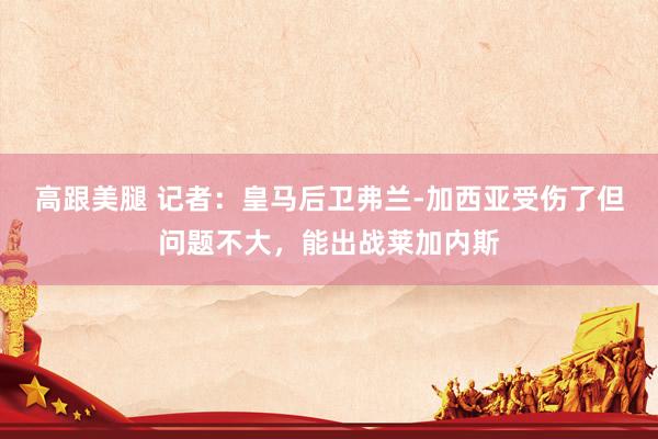 高跟美腿 记者：皇马后卫弗兰-加西亚受伤了但问题不大，能出战莱加内斯
