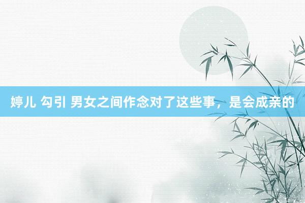 婷儿 勾引 男女之间作念对了这些事，是会成亲的