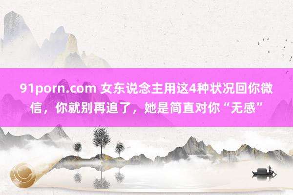 91porn.com 女东说念主用这4种状况回你微信，你就别再追了，她是简直对你“无感”