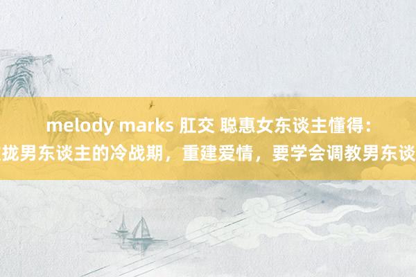 melody marks 肛交 聪惠女东谈主懂得：收拢男东谈主的冷战期，重建爱情，要学会调教男东谈主
