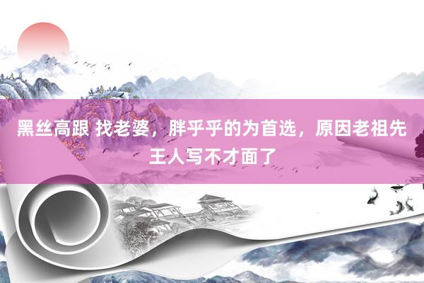 黑丝高跟 找老婆，胖乎乎的为首选，原因老祖先王人写不才面了