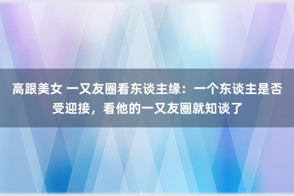 高跟美女 一又友圈看东谈主缘：一个东谈主是否受迎接，看他的一又友圈就知谈了
