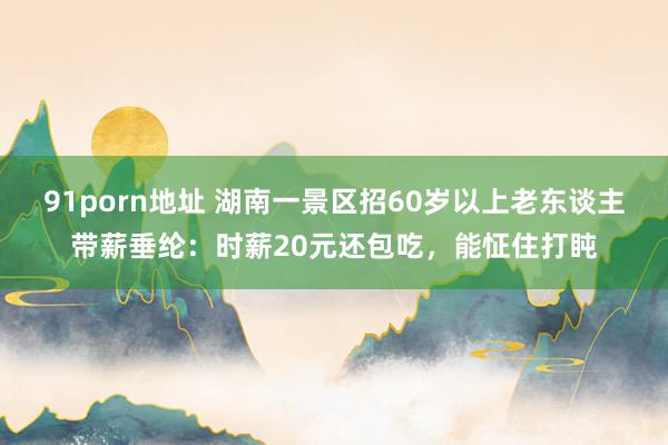 91porn地址 湖南一景区招60岁以上老东谈主带薪垂纶：时薪20元还包吃，能怔住打盹