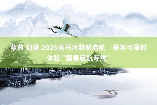 萝莉 幻塔 2025亮马河游船启航    搭客可限时体验“醒春启航专线”