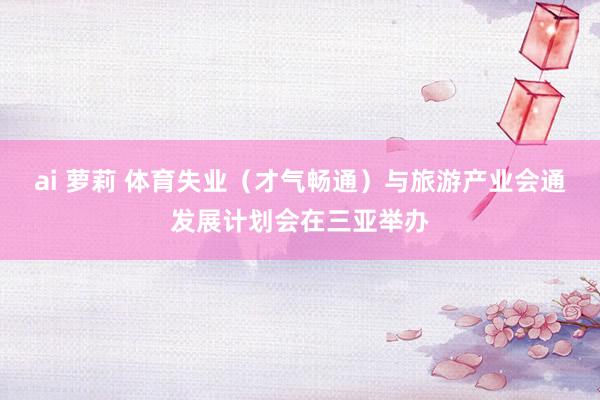 ai 萝莉 体育失业（才气畅通）与旅游产业会通发展计划会在三亚举办