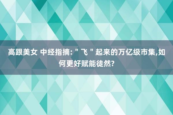 高跟美女 中经指摘:＂飞＂起来的万亿级市集，如何更好赋能徒然?