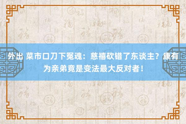 外出 菜市口刀下冤魂：慈禧砍错了东谈主？康有为亲弟竟是变法最大反对者！