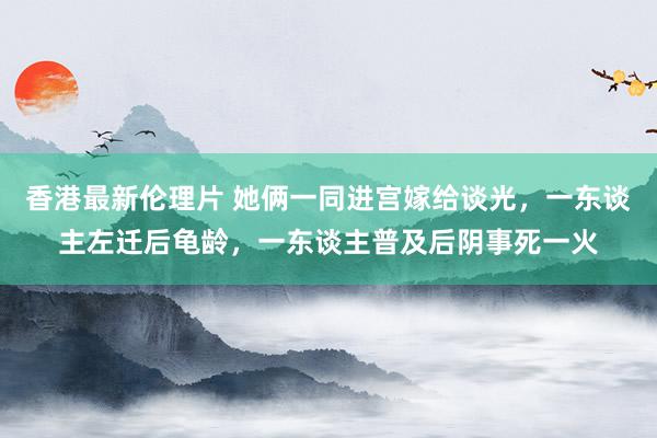 香港最新伦理片 她俩一同进宫嫁给谈光，一东谈主左迁后龟龄，一东谈主普及后阴事死一火
