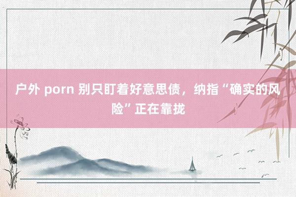 户外 porn 别只盯着好意思债，纳指“确实的风险”正在靠拢
