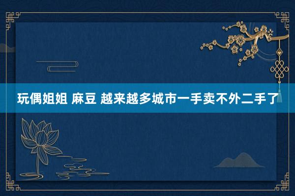 玩偶姐姐 麻豆 越来越多城市一手卖不外二手了