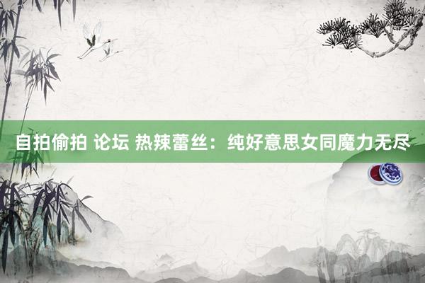 自拍偷拍 论坛 热辣蕾丝：纯好意思女同魔力无尽