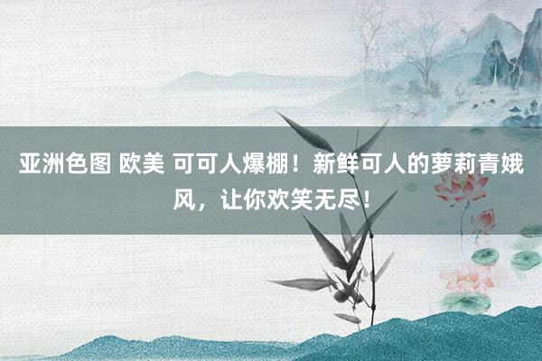 亚洲色图 欧美 可可人爆棚！新鲜可人的萝莉青娥风，让你欢笑无尽！