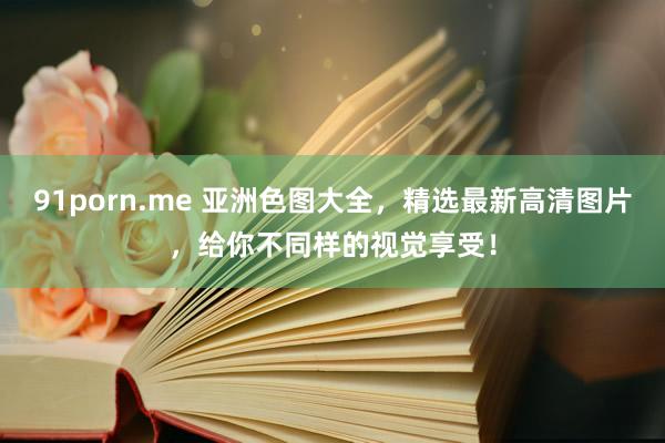 91porn.me 亚洲色图大全，精选最新高清图片，给你不同样的视觉享受！