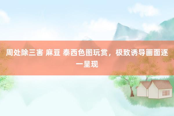 周处除三害 麻豆 泰西色图玩赏，极致诱导画面逐一呈现