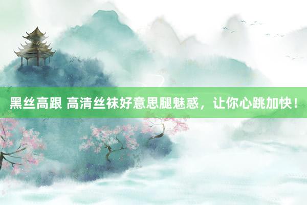 黑丝高跟 高清丝袜好意思腿魅惑，让你心跳加快！
