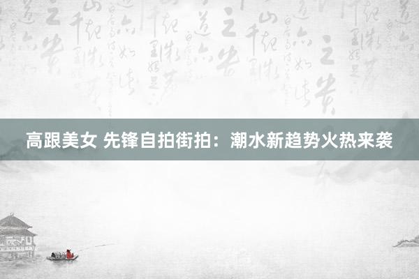 高跟美女 先锋自拍街拍：潮水新趋势火热来袭