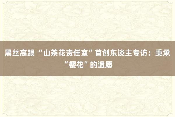 黑丝高跟 “山茶花责任室”首创东谈主专访：秉承“樱花”的遗愿