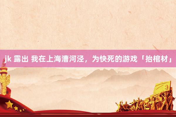 jk 露出 我在上海漕河泾，为快死的游戏「抬棺材」