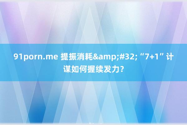 91porn.me 提振消耗&#32;“7+1”计谋如何握续发力？