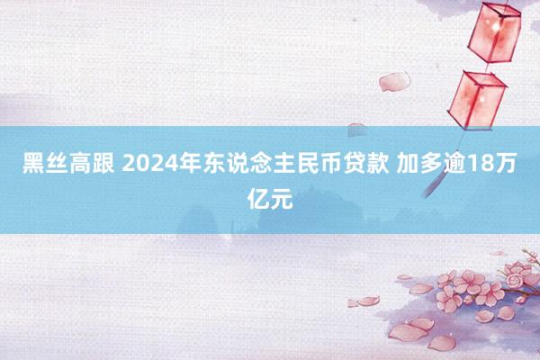 黑丝高跟 2024年东说念主民币贷款 加多逾18万亿元