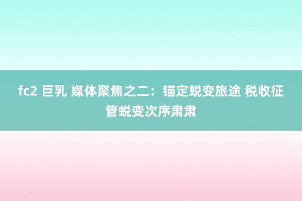 fc2 巨乳 媒体聚焦之二：锚定蜕变旅途 税收征管蜕变次序肃肃