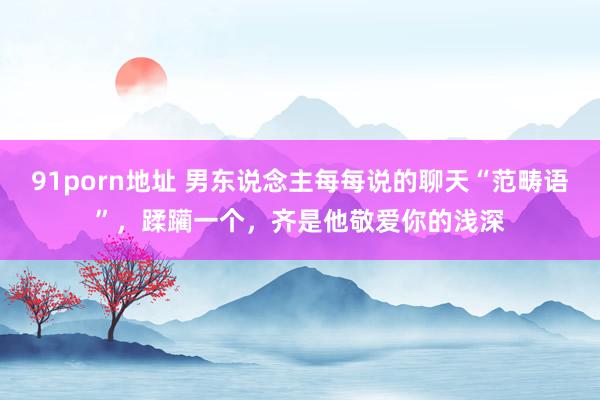 91porn地址 男东说念主每每说的聊天“范畴语”，蹂躏一个，齐是他敬爱你的浅深