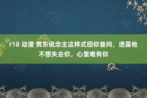 r18 动漫 男东说念主这样式回你音问，透露他不想失去你，心里唯有你