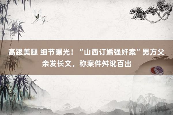 高跟美腿 细节曝光！“山西订婚强奸案”男方父亲发长文，称案件舛讹百出