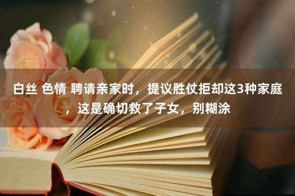 白丝 色情 聘请亲家时，提议胜仗拒却这3种家庭，这是确切救了子女，别糊涂