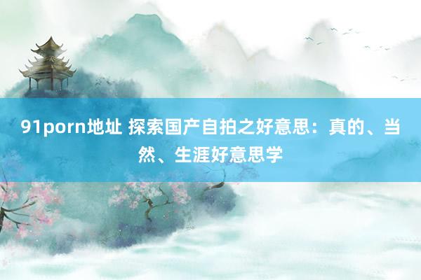 91porn地址 探索国产自拍之好意思：真的、当然、生涯好意思学