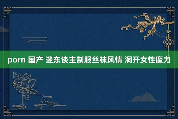 porn 国产 迷东谈主制服丝袜风情 洞开女性魔力