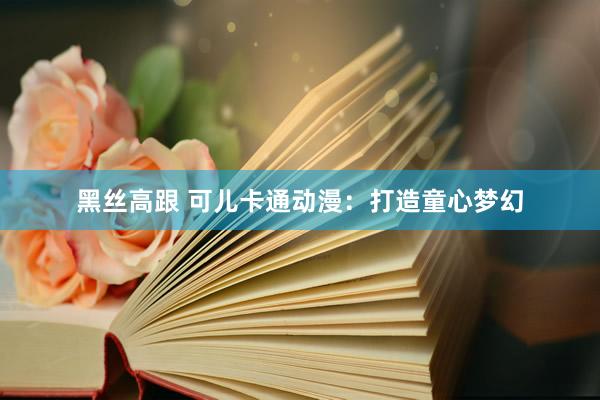 黑丝高跟 可儿卡通动漫：打造童心梦幻