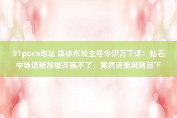 91porn地址 媒体东谈主号令伊万下课：钻石中场连新加坡齐赢不了，竟然还能用到目下