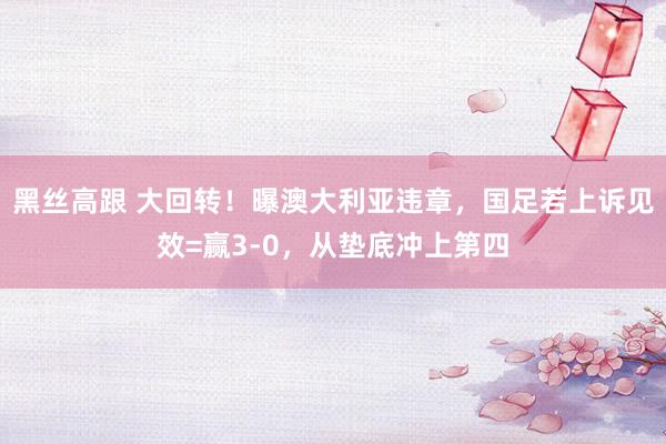 黑丝高跟 大回转！曝澳大利亚违章，国足若上诉见效=赢3-0，从垫底冲上第四
