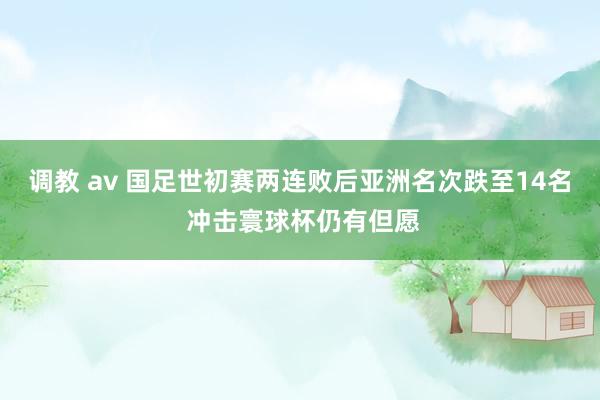调教 av 国足世初赛两连败后亚洲名次跌至14名 冲击寰球杯仍有但愿