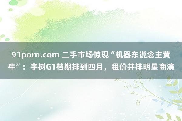 91porn.com 二手市场惊现“机器东说念主黄牛”：宇树G1档期排到四月，租价并排明星商演