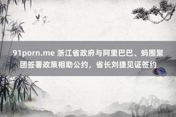 91porn.me 浙江省政府与阿里巴巴、蚂围聚团签署政策相助公约，省长刘捷见证签约