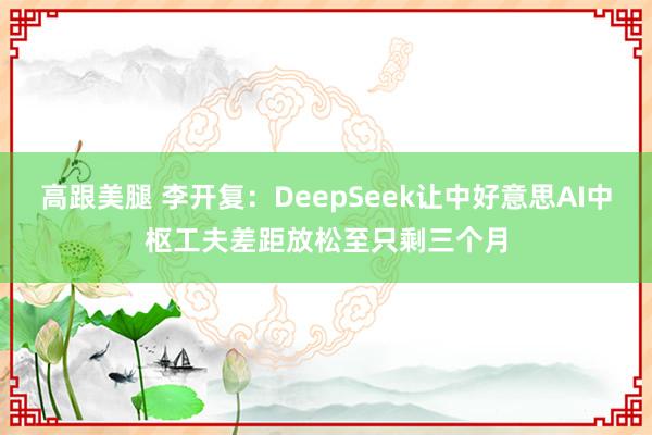 高跟美腿 李开复：DeepSeek让中好意思AI中枢工夫差距放松至只剩三个月