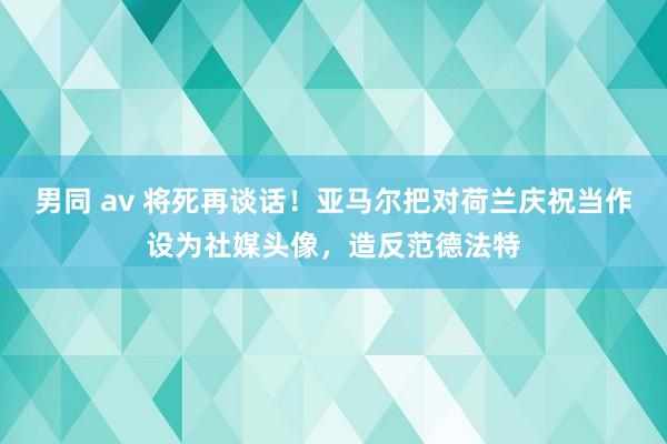 男同 av 将死再谈话！亚马尔把对荷兰庆祝当作设为社媒头像，造反范德法特