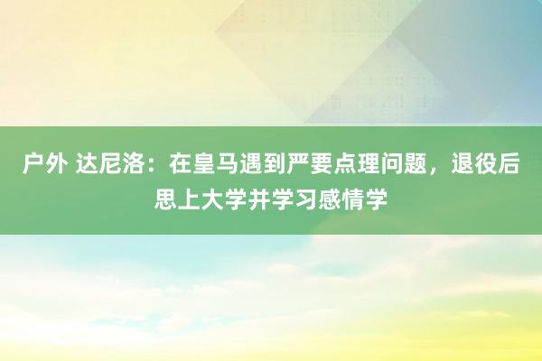 户外 达尼洛：在皇马遇到严要点理问题，退役后思上大学并学习感情学