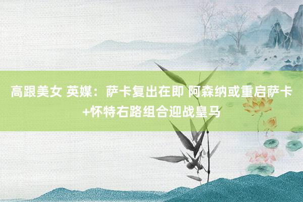 高跟美女 英媒：萨卡复出在即 阿森纳或重启萨卡+怀特右路组合迎战皇马