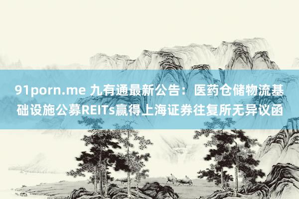 91porn.me 九有通最新公告：医药仓储物流基础设施公募REITs赢得上海证券往复所无异议函