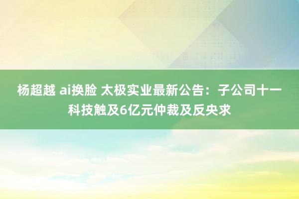 杨超越 ai换脸 太极实业最新公告：子公司十一科技触及6亿元仲裁及反央求